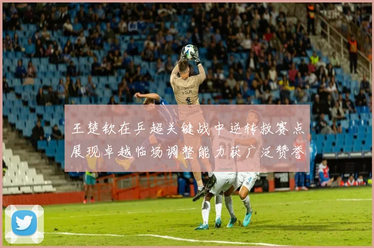 王楚钦在乒超关键战中逆转救赛点展现卓越临场调整能力获广泛赞誉