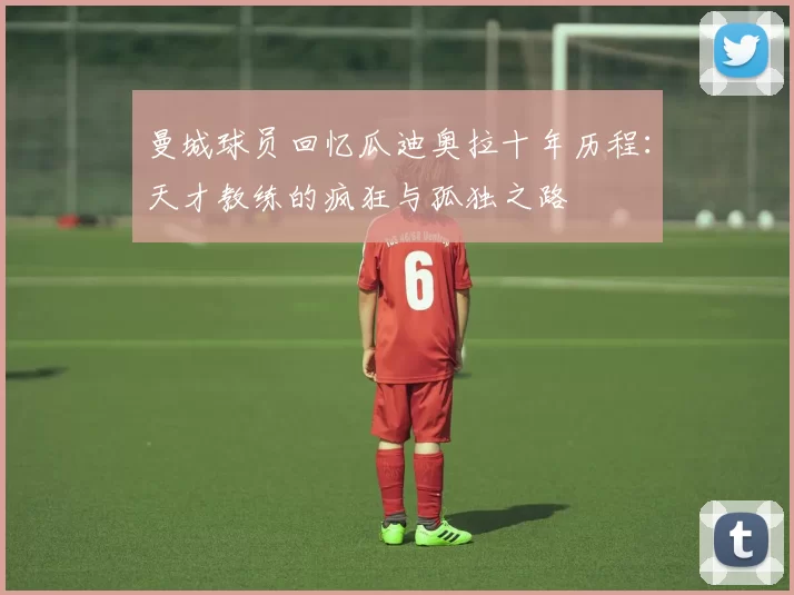 曼城球员回忆瓜迪奥拉十年历程：天才教练的疯狂与孤独之路