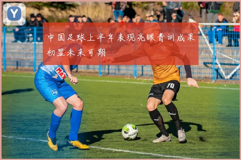 中国足球上半年表现亮眼青训成果初显未来可期
