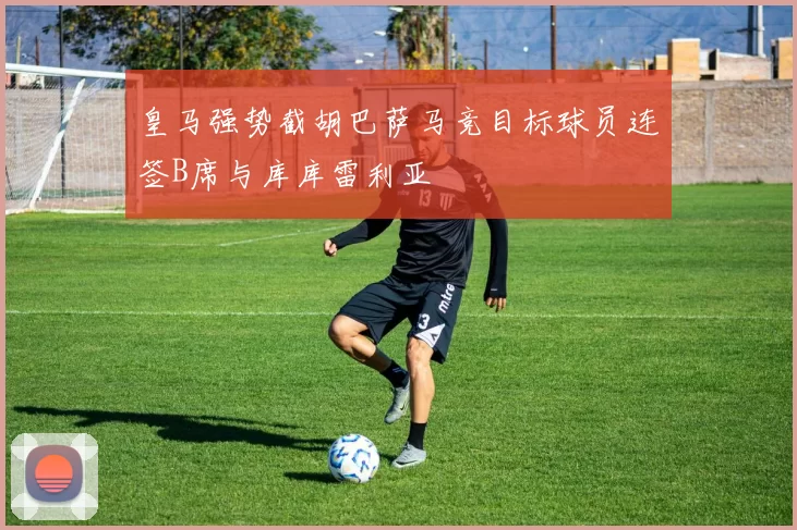 皇马强势截胡巴萨马竞目标球员连签B席与库库雷利亚