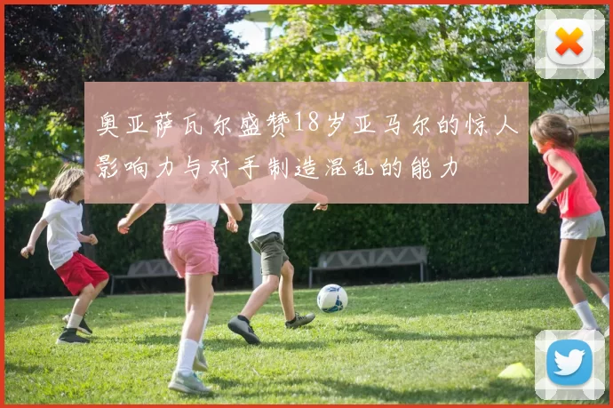 奥亚萨瓦尔盛赞18岁亚马尔的惊人影响力与对手制造混乱的能力