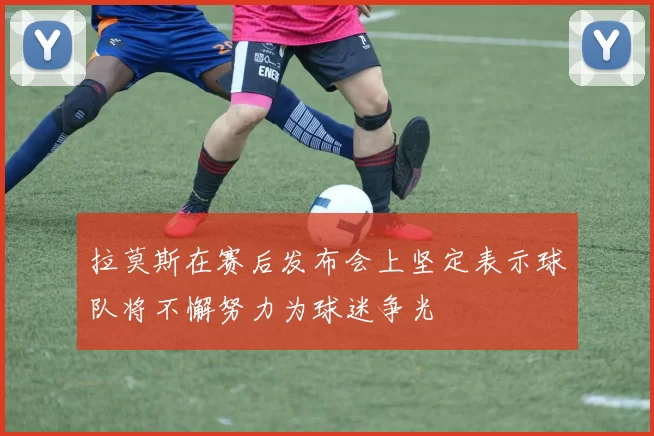 拉莫斯在赛后发布会上坚定表示球队将不懈努力为球迷争光