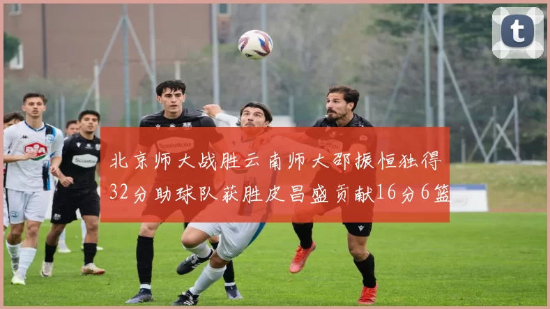 北京师大战胜云南师大邵振恒独得32分助球队获胜皮昌盛贡献16分6篮板5助攻