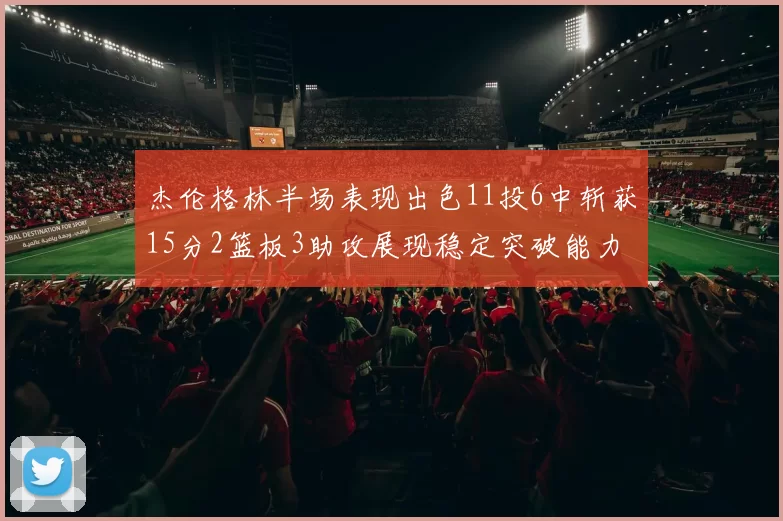 杰伦格林半场表现出色11投6中斩获15分2篮板3助攻展现稳定突破能力