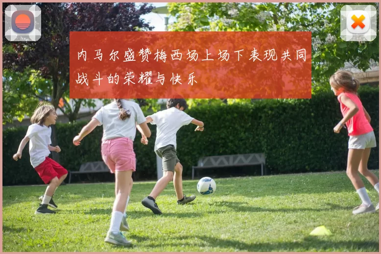 内马尔盛赞梅西场上场下表现共同战斗的荣耀与快乐