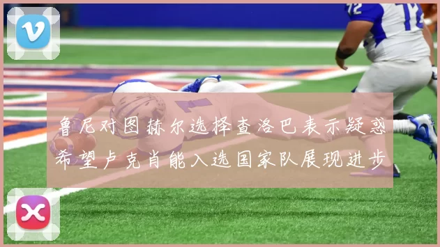 鲁尼对图赫尔选择查洛巴表示疑惑希望卢克肖能入选国家队展现进步