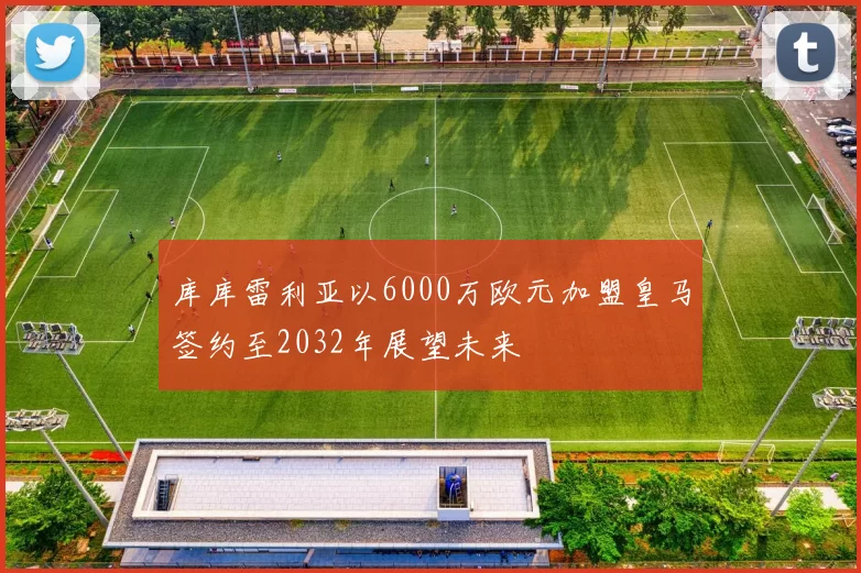 库库雷利亚以6000万欧元加盟皇马签约至2032年展望未来
