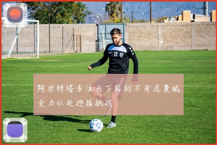 阿尔特塔专注当下目标不考虑曼城全力以赴迎接挑战