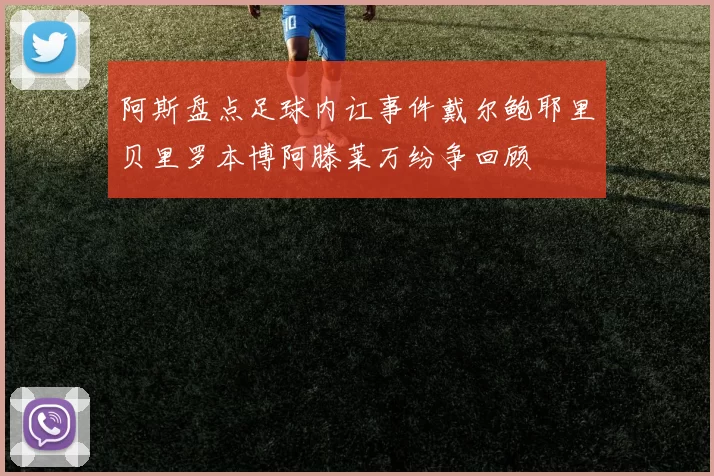 阿斯盘点足球内讧事件戴尔鲍耶里贝里罗本博阿滕莱万纷争回顾