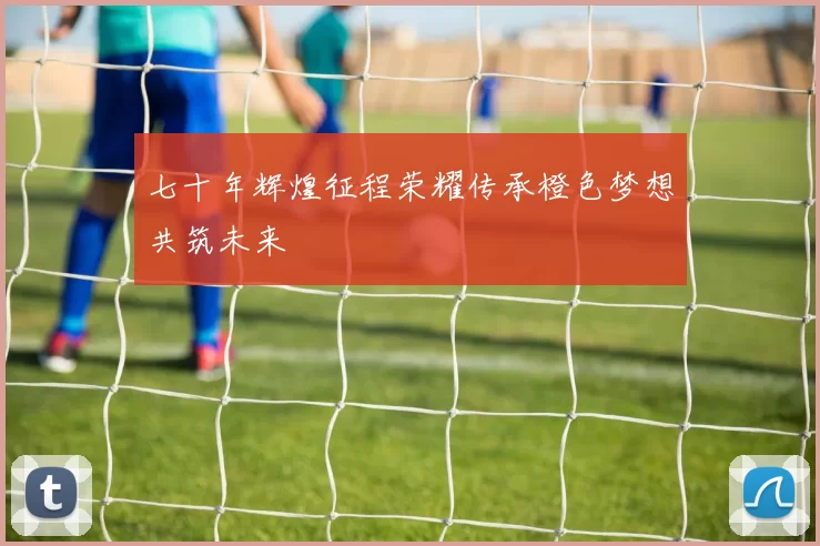 七十年辉煌征程荣耀传承橙色梦想共筑未来