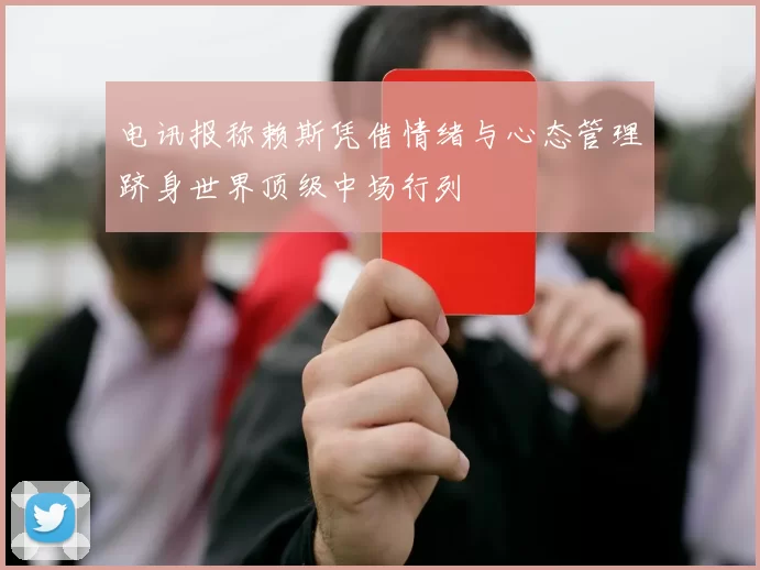 电讯报称赖斯凭借情绪与心态管理跻身世界顶级中场行列