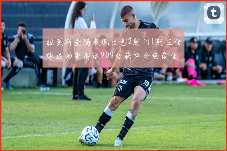 拉莫斯全场表现出色2射门1射正传球成功率高达909分获评全场最佳