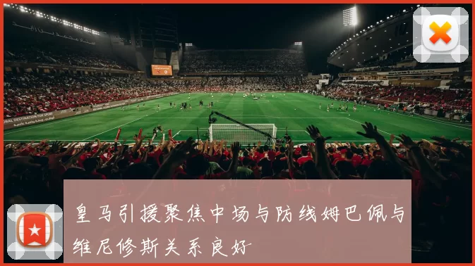 皇马引援聚焦中场与防线姆巴佩与维尼修斯关系良好