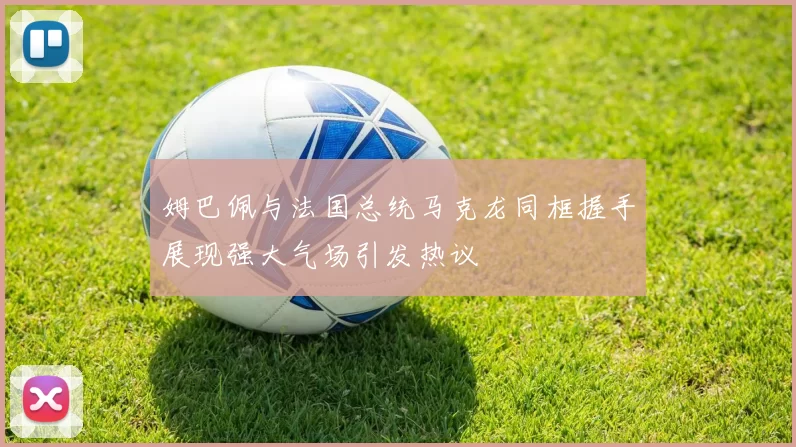 姆巴佩与法国总统马克龙同框握手展现强大气场引发热议