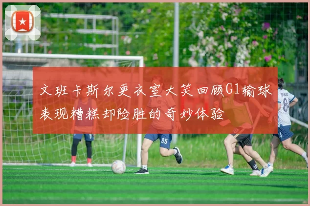 文班卡斯尔更衣室大笑回顾G1输球表现糟糕却险胜的奇妙体验
