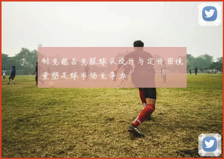 耐克能否克服球衣设计与定价困境重塑足球市场竞争力