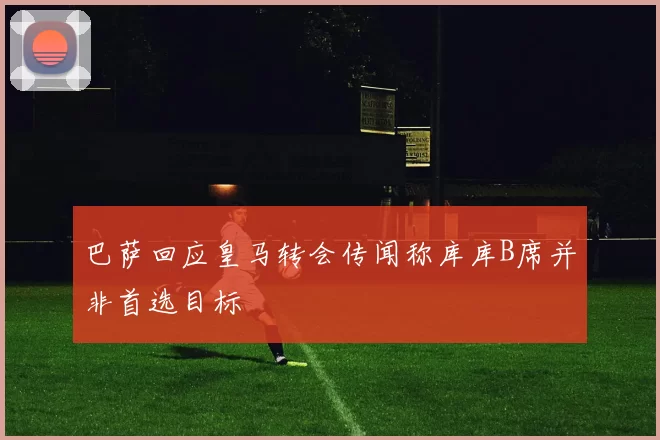 巴萨回应皇马转会传闻称库库B席并非首选目标