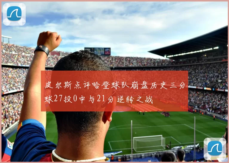 皮尔斯点评哈登球队崩盘历史三分球27投0中与21分逆转之战
