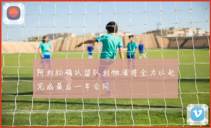阿利松确认留队利物浦将全力以赴完成最后一年合同