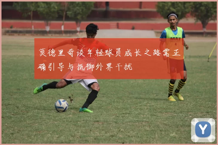 莫德里奇谈年轻球员成长之路需正确引导与抵御外界干扰