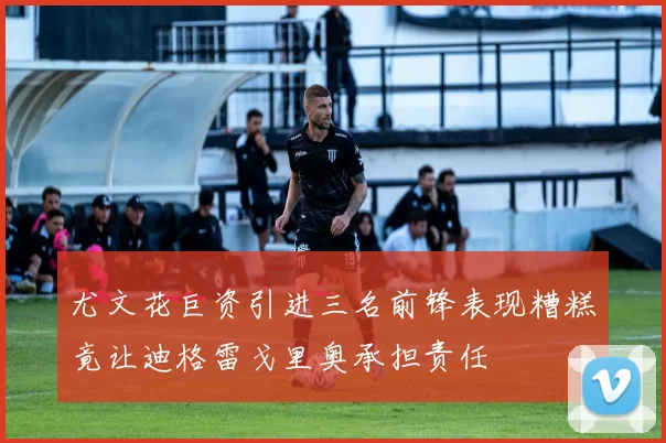 尤文花巨资引进三名前锋表现糟糕竟让迪格雷戈里奥承担责任
