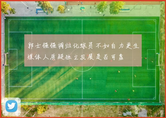 郭士强强调归化球员不如自力更生媒体人质疑独立发展是否可靠