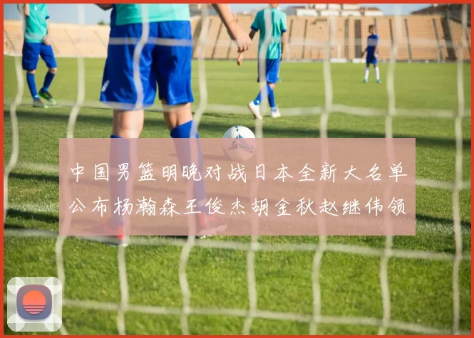 中国男篮明晚对战日本全新大名单公布杨瀚森王俊杰胡金秋赵继伟领衔出战