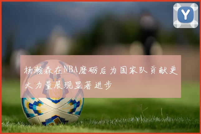 杨瀚森在NBA磨砺后为国家队贡献更大力量展现显著进步