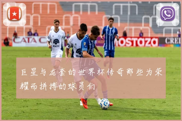 巨星与龙套的世界杯传奇那些为荣耀而拼搏的球员们