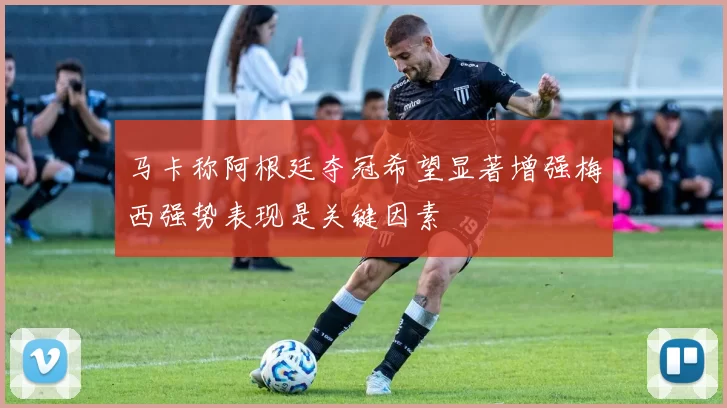 马卡称阿根廷夺冠希望显著增强梅西强势表现是关键因素