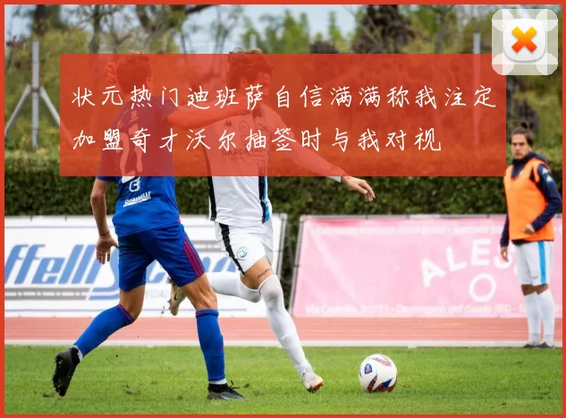 状元热门迪班萨自信满满称我注定加盟奇才沃尔抽签时与我对视