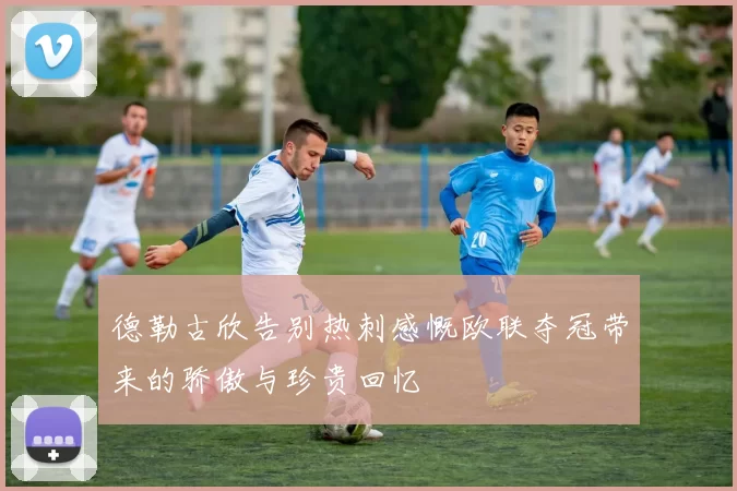 德勒古欣告别热刺感慨欧联夺冠带来的骄傲与珍贵回忆