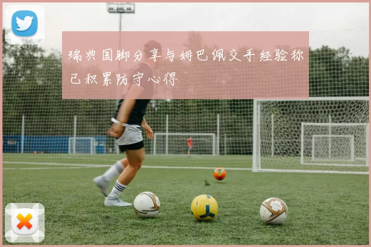 瑞典国脚分享与姆巴佩交手经验称已积累防守心得