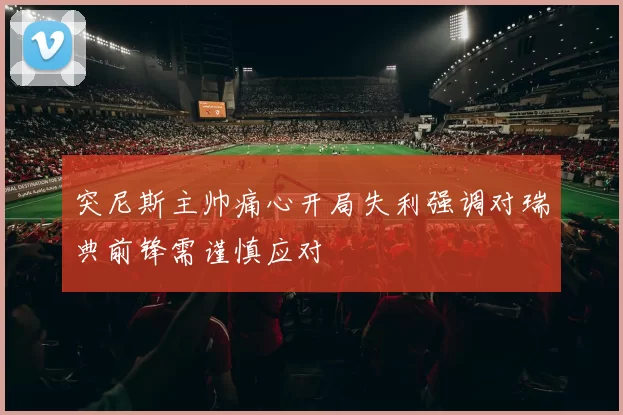 突尼斯主帅痛心开局失利强调对瑞典前锋需谨慎应对