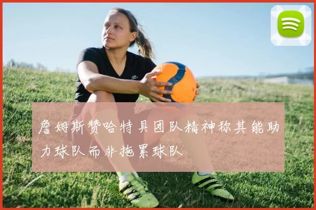 詹姆斯赞哈特具团队精神称其能助力球队而非拖累球队