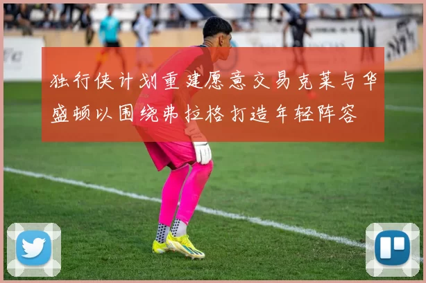 独行侠计划重建愿意交易克莱与华盛顿以围绕弗拉格打造年轻阵容