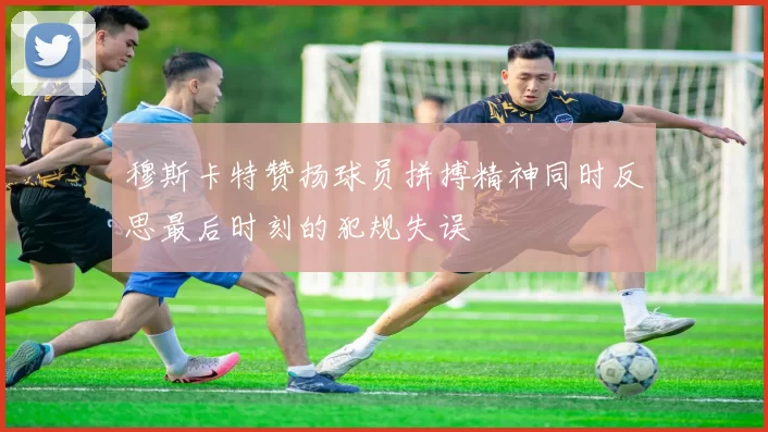 穆斯卡特赞扬球员拼搏精神同时反思最后时刻的犯规失误