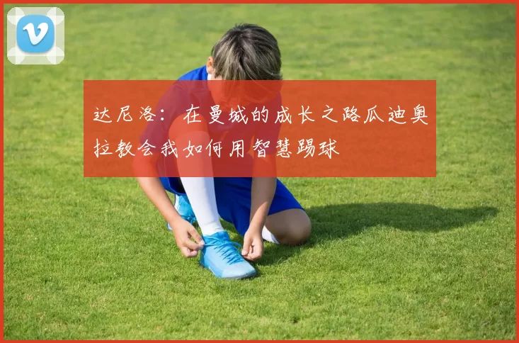 达尼洛：在曼城的成长之路瓜迪奥拉教会我如何用智慧踢球