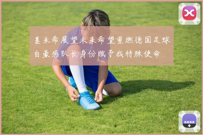 基米希展望未来希望重燃德国足球自豪感队长身份赋予我特殊使命